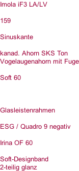 Imola iF3 LA/LV  159  Sinuskante  kanad. Ahorn SKS Ton Vogelaugenahorn mit Fuge  Soft 60    Glasleistenrahmen  ESG / Quadro 9 negativ  Irina OF 60  Soft-Designband 2-teilig glanz